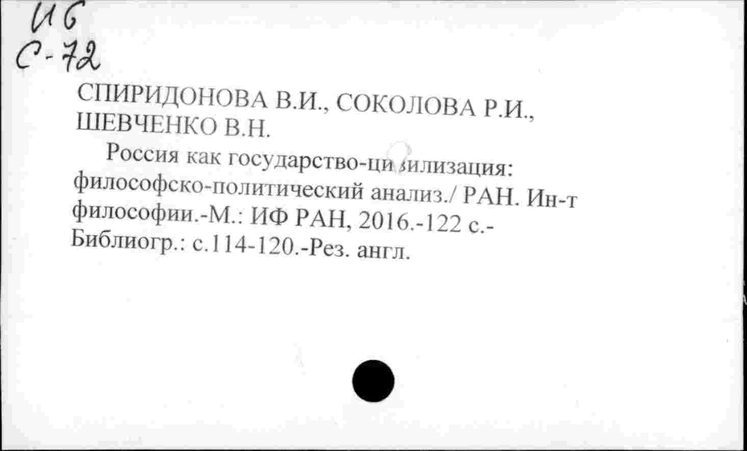 ﻿СЧХ
СПИРИДОНОВА В.И., СОКОЛОВА Р.И., ШЕВЧЕНКО В.Н.
Россия как государство-ци зилизация: философско-политический анализ./ РАН. Ин-философии.-М.: ИФ РАН, 2016.-122 с,-Библиогр.: с.114-120.-Рез. англ.